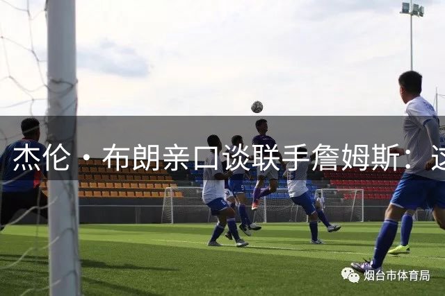 杰伦·布朗亲口谈联手詹姆斯：这是我向最伟大球员学习的机会